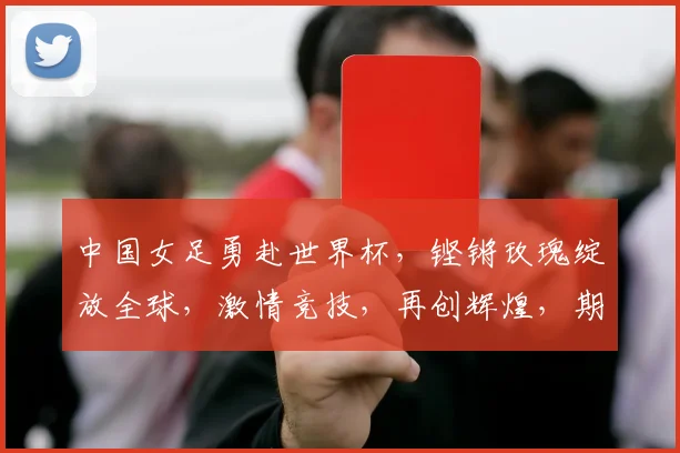 中国女足勇赴世界杯，铿锵玫瑰绽放全球，激情竞技，再创辉煌，期待辉煌时刻