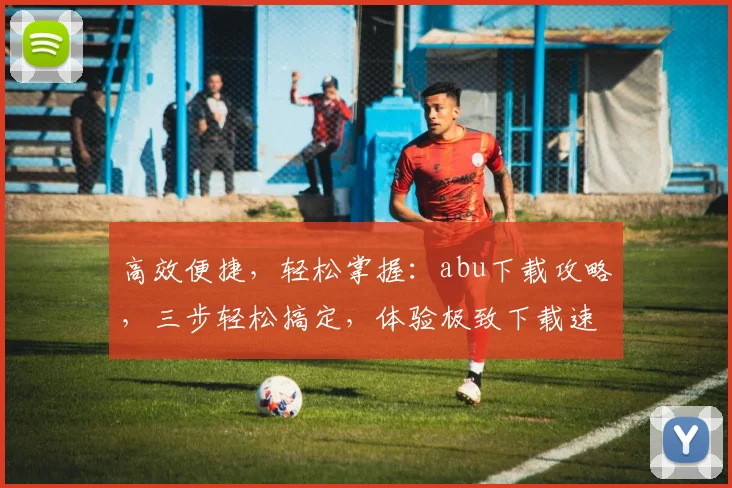 高效便捷，轻松掌握：abu下载攻略，三步轻松搞定，体验极致下载速度，不容错过