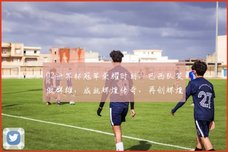 02世界杯冠军荣耀时刻，巴西队笑傲群雄，成就辉煌传奇，再创辉煌