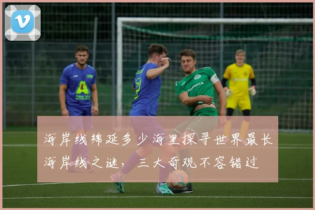 海岸线绵延多少海里探寻世界最长海岸线之谜，三大奇观不容错过