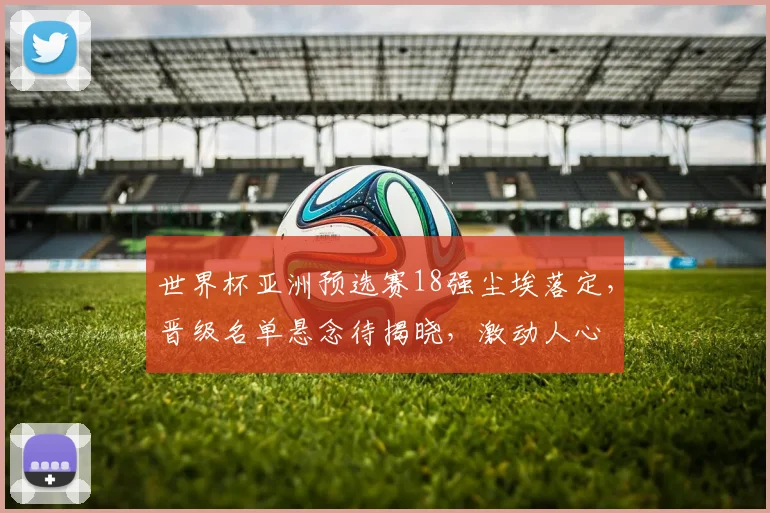 世界杯亚洲预选赛18强尘埃落定，晋级名单悬念待揭晓，激动人心