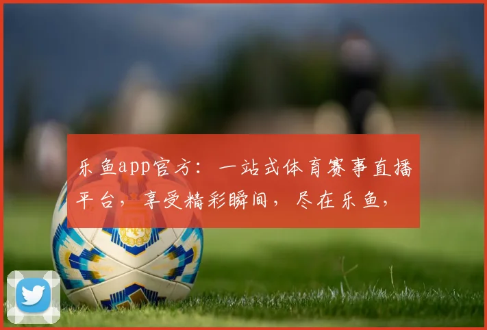 乐鱼app官方：一站式体育赛事直播平台，享受精彩瞬间，尽在乐鱼，快来加入我们